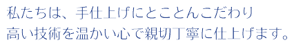 私たちは、手仕上げにとことんこだわり高い技術を温かい心で親切丁寧に仕上げます。